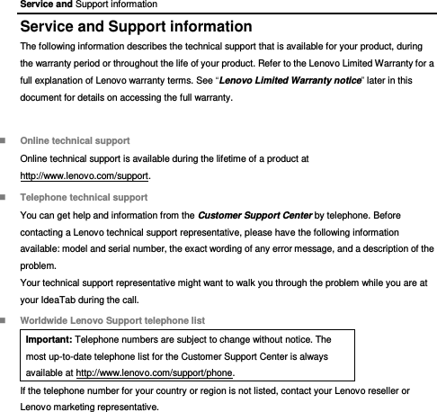 Service and Support information Service and Support information The following information describes the technical support that is available for your product, during the warranty period or throughout the life of your product. Refer to the Lenovo Limited Warranty for a full explanation of Lenovo warranty terms. See “Lenovo Limited Warranty notice” later in this document for details on accessing the full warranty.  Online technical support Online technical support is available during the lifetime of a product at http://www.lenovo.com/support.  Telephone technical support You can get help and information from the Customer Support Center by telephone. Before contacting a Lenovo technical support representative, please have the following information available: model and serial number, the exact wording of any error message, and a description of the problem. Your technical support representative might want to walk you through the problem while you are at your IdeaTab during the call.  Worldwide Lenovo Support telephone list Important: Telephone numbers are subject to change without notice. The most up-to-date telephone list for the Customer Support Center is always available at http://www.lenovo.com/support/phone. If the telephone number for your country or region is not listed, contact your Lenovo reseller or Lenovo marketing representative. 