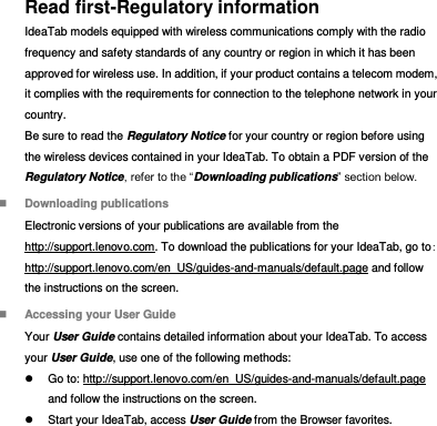 Read first-Regulatory information IdeaTab models equipped with wireless communications comply with the radio frequency and safety standards of any country or region in which it has been approved for wireless use. In addition, if your product contains a telecom modem, it complies with the requirements for connection to the telephone network in your country. Be sure to read the Regulatory Notice for your country or region before using the wireless devices contained in your IdeaTab. To obtain a PDF version of the Regulatory Notice, refer to the “Downloading publications” section below.  Downloading publications Electronic versions of your publications are available from the http://support.lenovo.com. To download the publications for your IdeaTab, go to: http://support.lenovo.com/en_US/guides-and-manuals/default.page and follow the instructions on the screen.  Accessing your User Guide Your User Guide contains detailed information about your IdeaTab. To access your User Guide, use one of the following methods:   Go to: http://support.lenovo.com/en_US/guides-and-manuals/default.page and follow the instructions on the screen.   Start your IdeaTab, access User Guide from the Browser favorites. 
