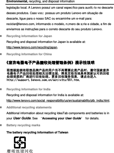 Environmental, recycling, and disposal information legislação local. A Lenovo possui um canal específico para auxiliá-lo no descarte desses produtos. Caso você  possua um produto Lenovo em situação de descarte, ligue para o nosso SAC ou encaminhe um e-mail para: reciclar@lenovo.com, informando o modelo, número de série e cidade, a fim de enviarmos as instruções para o correto descarte do seu produto Lenovo.  Recycling information for Japan Recycling and disposal information for Japan is available at: http://www.lenovo.com/recycling/japan.  Recycling information for China   Recycling information for India Recycling and disposal information for India is available at: http://www.lenovo.com/social_responsibility/us/en/sustainability/ptb_india.html.  Additional recycling statements Additional information about recycling IdeaTab components and batteries is in your User Guide. See  “Accessing your User Guide” for details.  Battery recycling marks The battery recycling information of Taiwan  
