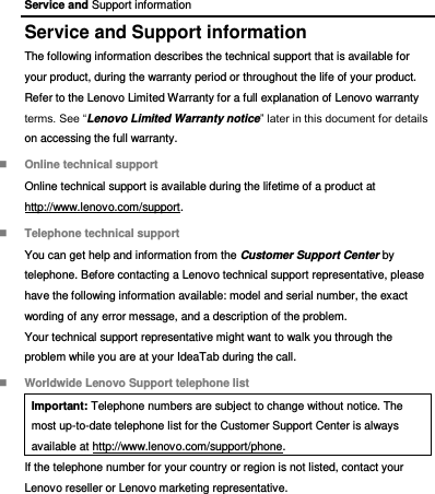 Service and Support information Service and Support information The following information describes the technical support that is available for your product, during the warranty period or throughout the life of your product. Refer to the Lenovo Limited Warranty for a full explanation of Lenovo warranty terms. See “Lenovo Limited Warranty notice” later in this document for details on accessing the full warranty.  Online technical support Online technical support is available during the lifetime of a product at http://www.lenovo.com/support.  Telephone technical support You can get help and information from the Customer Support Center by telephone. Before contacting a Lenovo technical support representative, please have the following information available: model and serial number, the exact wording of any error message, and a description of the problem. Your technical support representative might want to walk you through the problem while you are at your IdeaTab during the call.  Worldwide Lenovo Support telephone list Important: Telephone numbers are subject to change without notice. The most up-to-date telephone list for the Customer Support Center is always available at http://www.lenovo.com/support/phone. If the telephone number for your country or region is not listed, contact your Lenovo reseller or Lenovo marketing representative. 