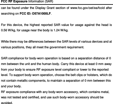 FCC RF Exposure Information (SAR) can be found under the Display Grant section of www.fcc.gov/oet/ea/fccid after searching on FCC ID: O57A1000LF.  For this device, the highest reported SAR value for usage against the head is 0.56 W/kg, for usage near the body is 1.24 W/kg.  While there may be differences between the SAR levels of various devices and at various positions, they all meet the government requirement.  SAR compliance for body-worn operation is based on a separation distance of 0 mm between the unit and the human body. Carry this device at least 0 mm away from your body to ensure RF exposure level compliant or lower to the reported level. To support body-worn operation, choose the belt clips or holsters, which do not contain metallic components, to maintain a separation of 0 mm between this and your body.   RF exposure compliance with any body-worn accessory, which contains metal, was not tested and certified, and use such body-worn accessory should be avoided.  