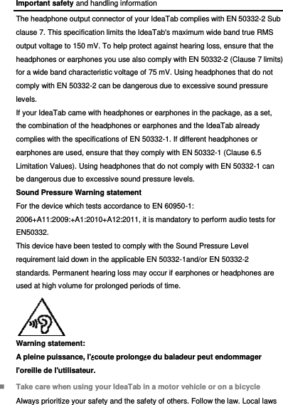 Important safety and handling information The headphone output connector of your IdeaTab complies with EN 50332-2 Sub clause 7. This specification limits the IdeaTab&apos;s maximum wide band true RMS output voltage to 150 mV. To help protect against hearing loss, ensure that the headphones or earphones you use also comply with EN 50332-2 (Clause 7 limits) for a wide band characteristic voltage of 75 mV. Using headphones that do not comply with EN 50332-2 can be dangerous due to excessive sound pressure levels. If your IdeaTab came with headphones or earphones in the package, as a set, the combination of the headphones or earphones and the IdeaTab already complies with the specifications of EN 50332-1. If different headphones or earphones are used, ensure that they comply with EN 50332-1 (Clause 6.5 Limitation Values). Using headphones that do not comply with EN 50332-1 can be dangerous due to excessive sound pressure levels. Sound Pressure Warning statement For the device which tests accordance to EN 60950-1: 2006+A11:2009:+A1:2010+A12:2011, it is mandatory to perform audio tests for EN50332. This device have been tested to comply with the Sound Pressure Level requirement laid down in the applicable EN 50332-1and/or EN 50332-2 standards. Permanent hearing loss may occur if earphones or headphones are used at high volume for prolonged periods of time. Warning statement: A pleine puissance, l&apos;écoute prolongée du baladeur peut endommager l&apos;oreille de l&apos;utilisateur.  Take care when using your IdeaTab in a motor vehicle or on a bicycle Always prioritize your safety and the safety of others. Follow the law. Local laws 