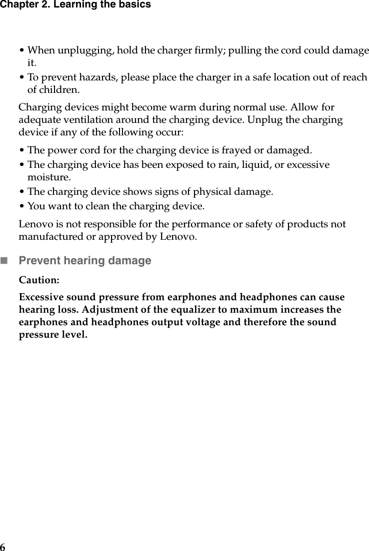 6Chapter 2. Learning the basics• When unplugging, hold the charger firmly; pulling the cord could damage it. • To prevent hazards, please place the charger in a safe location out of reach of children.Charging devices might become warm during normal use. Allow for adequate ventilation around the charging device. Unplug the charging device if any of the following occur:• The power cord for the charging device is frayed or damaged.• The charging device has been exposed to rain, liquid, or excessive moisture.• The charging device shows signs of physical damage.• You want to clean the charging device.Lenovo is not responsible for the performance or safety of products not manufactured or approved by Lenovo.Prevent hearing damageCaution: Excessive sound pressure from earphones and headphones can cause hearing loss. Adjustment of the equalizer to maximum increases the earphones and headphones output voltage and therefore the sound pressure level.