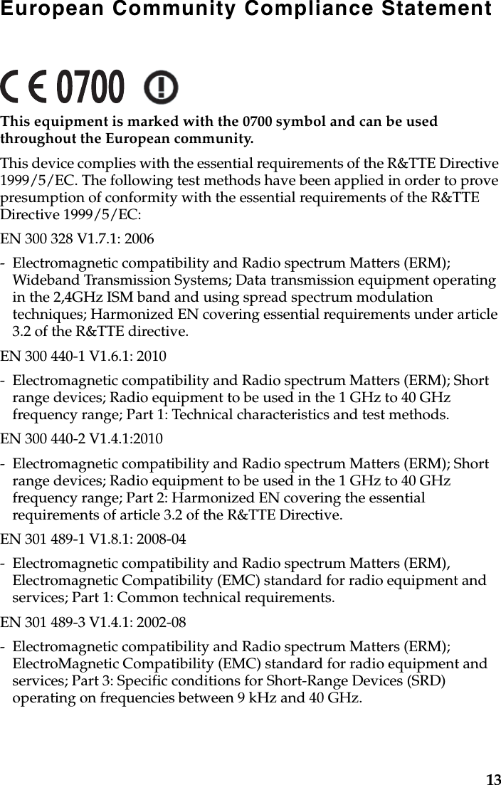 European Community Compliance StatementThis equipment is marked with the 0700 symbol and can be used throughout the European community.This device complies with the essential requirements of the R&amp;TTE Directive 1999/5/EC. The following test methods have been applied in order to prove presumption of conformity with the essential requirements of the R&amp;TTE Directive 1999/5/EC:EN 300 328 V1.7.1: 2006- Electromagnetic compatibility and Radio spectrum Matters (ERM); Wideband Transmission Systems; Data transmission equipment operating in the 2,4GHz ISM band and using spread spectrum modulation techniques; Harmonized EN covering essential requirements under article 3.2 of the R&amp;TTE directive.EN 300 440-1 V1.6.1: 2010- Electromagnetic compatibility and Radio spectrum Matters (ERM); Short range devices; Radio equipment to be used in the 1 GHz to 40 GHz frequency range; Part 1: Technical characteristics and test methods.EN 300 440-2 V1.4.1:2010- Electromagnetic compatibility and Radio spectrum Matters (ERM); Short range devices; Radio equipment to be used in the 1 GHz to 40 GHz frequency range; Part 2: Harmonized EN covering the essential requirements of article 3.2 of the R&amp;TTE Directive.EN 301 489-1 V1.8.1: 2008-04- Electromagnetic compatibility and Radio spectrum Matters (ERM), Electromagnetic Compatibility (EMC) standard for radio equipment and services; Part 1: Common technical requirements.EN 301 489-3 V1.4.1: 2002-08- Electromagnetic compatibility and Radio spectrum Matters (ERM); ElectroMagnetic Compatibility (EMC) standard for radio equipment and services; Part 3: Specific conditions for Short-Range Devices (SRD) operating on frequencies between 9 kHz and 40 GHz.13