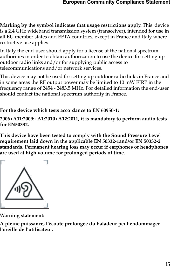 European Community Compliance StatementMarking by the symbol indicates that usage restrictions apply. This  device is a 2.4 GHz wideband transmission system (transceiver), intended for use in all EU member states and EFTA countries, except in France and Italy where restrictive use applies.In Italy the end-user should apply for a license at the national spectrum authorities in order to obtain authorization to use the device for setting up outdoor radio links and/or for supplying public access to telecommunications and/or network services.This device may not be used for setting up outdoor radio links in France and in some areas the RF output power may be limited to 10 mW EIRP in the frequency range of 2454 - 2483.5 MHz. For detailed information the end-user should contact the national spectrum authority in France.For the device which tests accordance to EN 60950-1:2006+A11:2009:+A1:2010+A12:2011, it is mandatory to perform audio tests for EN50332.This device have been tested to comply with the Sound Pressure Level requirement laid down in the applicable EN 50332-1and/or EN 50332-2 standards. Permanent hearing loss may occur if earphones or headphones are used at high volume for prolonged periods of time.Warning statement:A pleine puissance, l&apos;écoute prolongée du baladeur peut endommager l&apos;oreille de l&apos;utilisateur.15