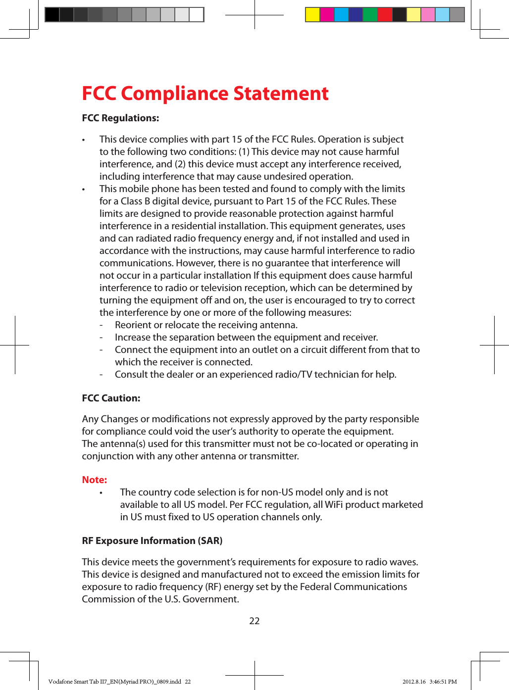22FCC Compliance StatementFCC Regulations:• Thisdevicecomplieswithpart15oftheFCCRules.Operationissubjectto the following two conditions: (1) This device may not cause harmful interference,and(2)thisdevicemustacceptanyinterferencereceived,including interference that may cause undesired operation.• ThismobilephonehasbeentestedandfoundtocomplywiththelimitsforaClassBdigitaldevice,pursuanttoPart15oftheFCCRules.Theselimits are designed to provide reasonable protection against harmful interferenceinaresidentialinstallation.Thisequipmentgenerates,usesandcanradiatedradiofrequencyenergyand,ifnotinstalledandusedinaccordance with the instructions, may cause harmful interference to radio communications.However,thereisnoguaranteethatinterferencewillnotoccurinaparticularinstallationIfthisequipmentdoescauseharmfulinterference to radio or television reception, which can be determined by turningtheequipmentoffandon,theuserisencouragedtotrytocorrectthe interference by one or more of the following measures: - Reorientorrelocatethereceivingantenna. - Increasetheseparationbetweentheequipmentandreceiver. - Connecttheequipmentintoanoutletonacircuitdifferentfromthattowhich the receiver is connected. - Consultthedealeroranexperiencedradio/TVtechnicianforhelp.FCC Caution:AnyChangesormodificationsnotexpresslyapprovedbythepartyresponsibleforcompliancecouldvoidtheuser‘sauthoritytooperatetheequipment.The antenna(s) used for this transmitter must not be co-located or operating in conjunctionwithanyotherantennaortransmitter.Note:• Thecountrycodeselectionisfornon-USmodelonlyandisnotavailabletoallUSmodel.PerFCCregulation,allWiFiproductmarketedinUSmustfixedtoUSoperationchannelsonly.RF Exposure Information (SAR)Thisdevicemeetsthegovernment’srequirementsforexposuretoradiowaves.This device is designed and manufactured not to exceed the emission limits for exposuretoradiofrequency(RF)energysetbytheFederalCommunicationsCommissionoftheU.S.Government.Vodafone Smart Tab II7_EN(Myriad PRO)_0809.indd   22 2012.8.16   3:46:51 PM