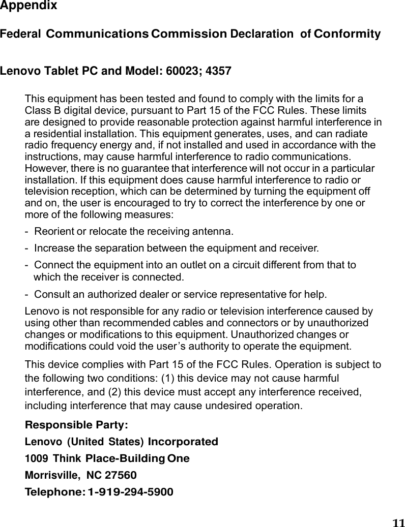 11    Appendix Federal Communications Commission Declaration of Conformity Lenovo Tablet PC and Model: 60023; 4357  This equipment has been tested and found to comply with the limits for a Class B digital device, pursuant to Part 15 of the FCC Rules. These limits are designed to provide reasonable protection against harmful interference in a residential installation. This equipment generates, uses, and can radiate radio frequency energy and, if not installed and used in accordance with the instructions, may cause harmful interference to radio communications. However, there is no guarantee that interference will not occur in a particular installation. If this equipment does cause harmful interference to radio or television reception, which can be determined by turning the equipment off and on, the user is encouraged to try to correct the interference by one or more of the following measures: -  Reorient or relocate the receiving antenna. -  Increase the separation between the equipment and receiver. -  Connect the equipment into an outlet on a circuit different from that to which the receiver is connected. -  Consult an authorized dealer or service representative for help. Lenovo is not responsible for any radio or television interference caused by using other than recommended cables and connectors or by unauthorized changes or modifications to this equipment. Unauthorized changes or modifications could void the user ’s authority to operate the equipment.  This device complies with Part 15 of the FCC Rules. Operation is subject to the following two conditions: (1) this device may not cause harmful interference, and (2) this device must accept any interference received, including interference that may cause undesired operation. Responsible Party: Lenovo (United States) Incorporated             1009 Think Place-Building One Morrisville, NC 27560 Telephone: 1-919-294-5900  