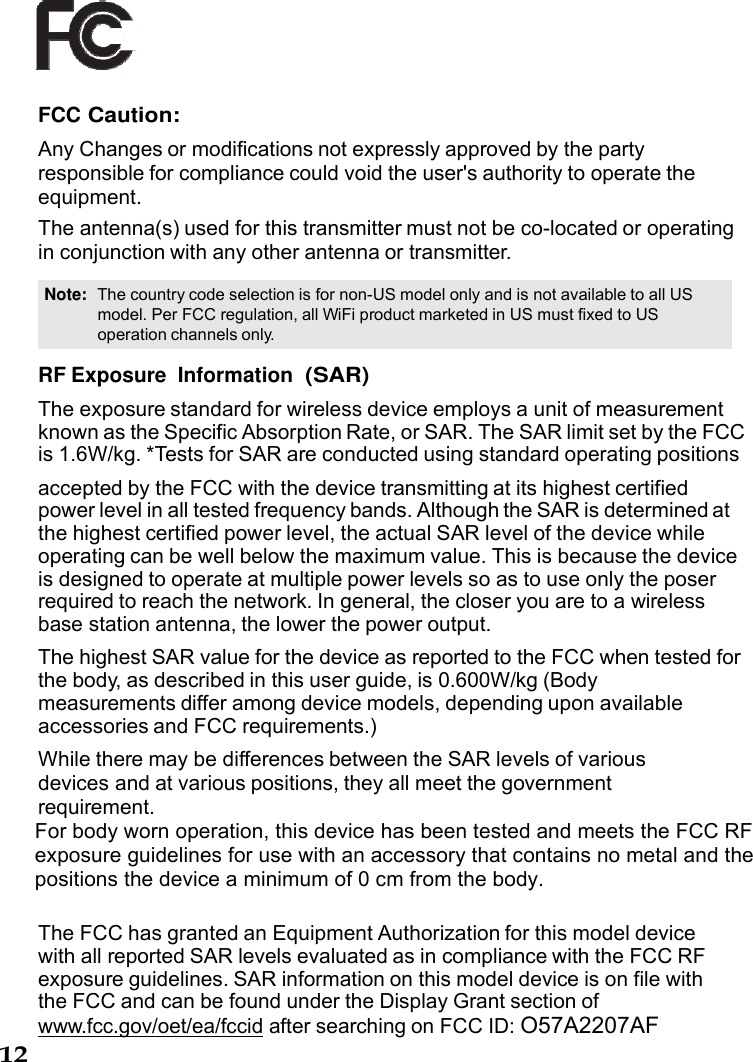12     FCC Caution: Any Changes or modifications not expressly approved by the party responsible for compliance could void the user&apos;s authority to operate the equipment. The antenna(s) used for this transmitter must not be co-located or operating in conjunction with any other antenna or transmitter.  Note:  The country code selection is for non-US model only and is not available to all US model. Per FCC regulation, all WiFi product marketed in US must fixed to US operation channels only.  RF Exposure  Information (SAR)  The exposure standard for wireless device employs a unit of measurement known as the Specific Absorption Rate, or SAR. The SAR limit set by the FCC is 1.6W/kg. *Tests for SAR are conducted using standard operating positions  accepted by the FCC with the device transmitting at its highest certified power level in all tested frequency bands. Although the SAR is determined at the highest certified power level, the actual SAR level of the device while operating can be well below the maximum value. This is because the device is designed to operate at multiple power levels so as to use only the poser required to reach the network. In general, the closer you are to a wireless base station antenna, the lower the power output.  The highest SAR value for the device as reported to the FCC when tested for the body, as described in this user guide, is 0.600W/kg (Body  measurements differ among device models, depending upon available accessories and FCC requirements.) While there may be differences between the SAR levels of various devices and at various positions, they all meet the government requirement. For body worn operation, this device has been tested and meets the FCC RF exposure guidelines for use with an accessory that contains no metal and the positions the device a minimum of 0 cm from the body.    The FCC has granted an Equipment Authorization for this model device with all reported SAR levels evaluated as in compliance with the FCC RF exposure guidelines. SAR information on this model device is on file with the FCC and can be found under the Display Grant section of www.fcc.gov/oet/ea/fccid after searching on FCC ID: O57A2207AF 