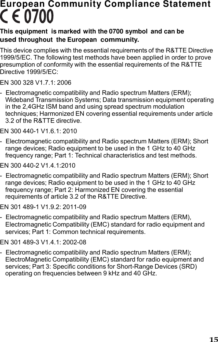 15  European Community Compliance Statement    This equipment  is marked with the 0700 symbol  and can be used throughout the European community. This device complies with the essential requirements of the R&amp;TTE Directive 1999/5/EC. The following test methods have been applied in order to prove presumption of conformity with the essential requirements of the R&amp;TTE Directive 1999/5/EC: EN 300 328 V1.7.1: 2006 -  Electromagnetic compatibility and Radio spectrum Matters (ERM); Wideband Transmission Systems; Data transmission equipment operating in the 2,4GHz ISM band and using spread spectrum modulation techniques; Harmonized EN covering essential requirements under article 3.2 of the R&amp;TTE directive. EN 300 440-1 V1.6.1: 2010 -  Electromagnetic compatibility and Radio spectrum Matters (ERM); Short range devices; Radio equipment to be used in the 1 GHz to 40 GHz frequency range; Part 1: Technical characteristics and test methods. EN 300 440-2 V1.4.1:2010 -  Electromagnetic compatibility and Radio spectrum Matters (ERM); Short range devices; Radio equipment to be used in the 1 GHz to 40 GHz frequency range; Part 2: Harmonized EN covering the essential requirements of article 3.2 of the R&amp;TTE Directive. EN 301 489-1 V1.9.2: 2011-09 -  Electromagnetic compatibility and Radio spectrum Matters (ERM), Electromagnetic Compatibility (EMC) standard for radio equipment and services; Part 1: Common technical requirements. EN 301 489-3 V1.4.1: 2002-08 -  Electromagnetic compatibility and Radio spectrum Matters (ERM); ElectroMagnetic Compatibility (EMC) standard for radio equipment and services; Part 3: Specific conditions for Short-Range Devices (SRD) operating on frequencies between 9 kHz and 40 GHz. 