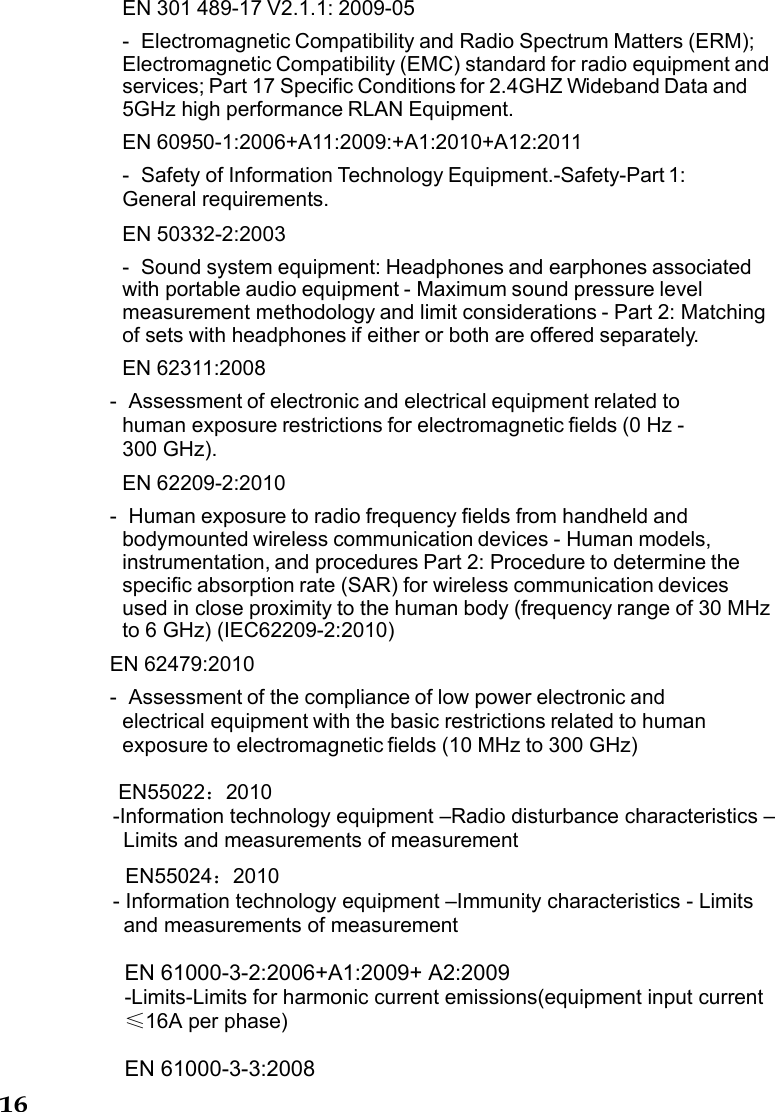 16  EN 301 489-17 V2.1.1: 2009-05 -  Electromagnetic Compatibility and Radio Spectrum Matters (ERM); Electromagnetic Compatibility (EMC) standard for radio equipment and services; Part 17 Specific Conditions for 2.4GHZ Wideband Data and 5GHz high performance RLAN Equipment. EN 60950-1:2006+A11:2009:+A1:2010+A12:2011 -  Safety of Information Technology Equipment.-Safety-Part 1: General requirements. EN 50332-2:2003 -  Sound system equipment: Headphones and earphones associated with portable audio equipment - Maximum sound pressure level measurement methodology and limit considerations - Part 2: Matching of sets with headphones if either or both are offered separately. EN 62311:2008 -  Assessment of electronic and electrical equipment related to human exposure restrictions for electromagnetic fields (0 Hz - 300 GHz). EN 62209-2:2010 -  Human exposure to radio frequency fields from handheld and bodymounted wireless communication devices - Human models, instrumentation, and procedures Part 2: Procedure to determine the specific absorption rate (SAR) for wireless communication devices used in close proximity to the human body (frequency range of 30 MHz to 6 GHz) (IEC62209-2:2010) EN 62479:2010 -  Assessment of the compliance of low power electronic and electrical equipment with the basic restrictions related to human exposure to electromagnetic fields (10 MHz to 300 GHz)  EN55022：2010 -Information technology equipment –Radio disturbance characteristics –Limits and measurements of measurement EN55024：2010 - Information technology equipment –Immunity characteristics - Limits and measurements of measurement  EN 61000-3-2:2006+A1:2009+ A2:2009 -Limits-Limits for harmonic current emissions(equipment input current ≤16A per phase)  EN 61000-3-3:2008 
