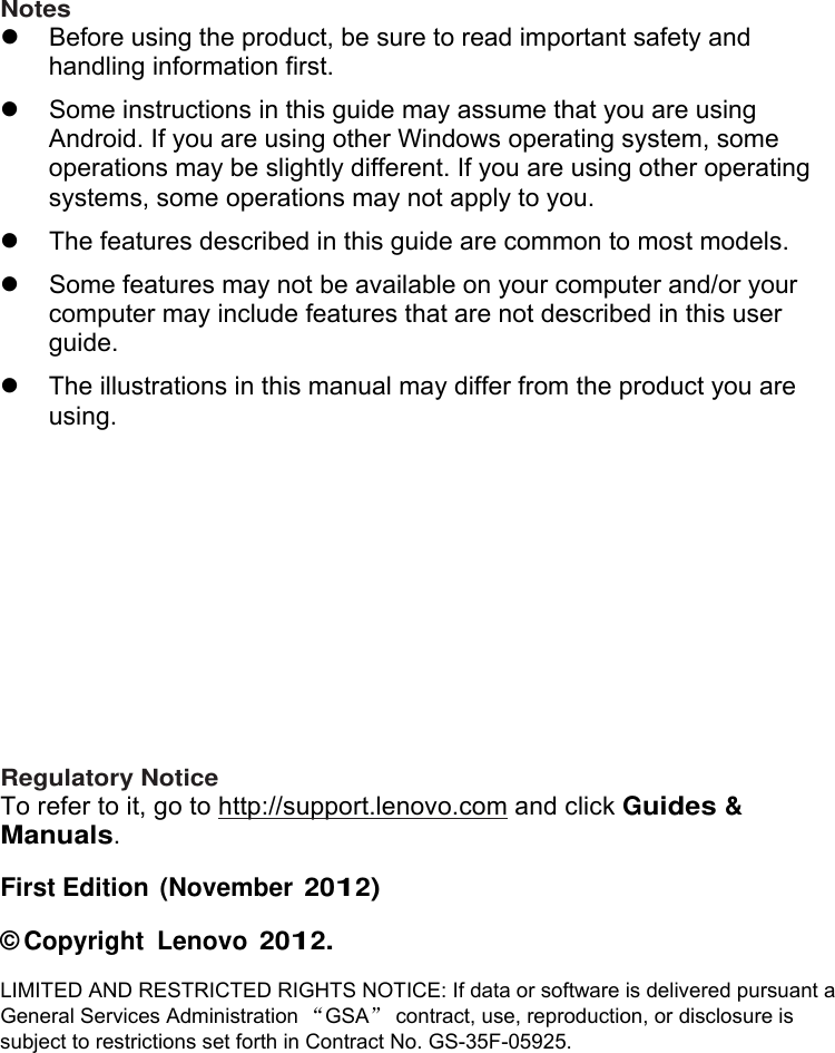  Notes   Before using the product, be sure to read important safety and handling information first.   Some instructions in this guide may assume that you are using Android. If you are using other Windows operating system, some operations may be slightly different. If you are using other operating systems, some operations may not apply to you.   The features described in this guide are common to most models.   Some features may not be available on your computer and/or your computer may include features that are not described in this user guide.   The illustrations in this manual may differ from the product you are using.             Regulatory Notice To refer to it, go to http://support.lenovo.com and click Guides &amp; Manuals. First Edition  (November 2012) © Copyright  Lenovo 2012. LIMITED AND RESTRICTED RIGHTS NOTICE: If data or software is delivered pursuant a General Services Administration GSA contract, use, reproduction, or disclosure is subject to restrictions set forth in Contract No. GS-35F-05925. 