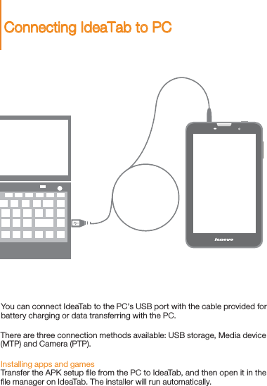 You can connect IdeaTab to the PC&apos;s USB port with the cable provided for battery charging or data transferring with the PC.Installing apps and gamesTransfer the APK setup ﬁle from the PC to IdeaTab, and then open it in the ﬁle manager on IdeaTab. The installer will run automatically.There are three connection methods available: USB storage, Media device (MTP) and Camera (PTP). Connecting IdeaTab to PC