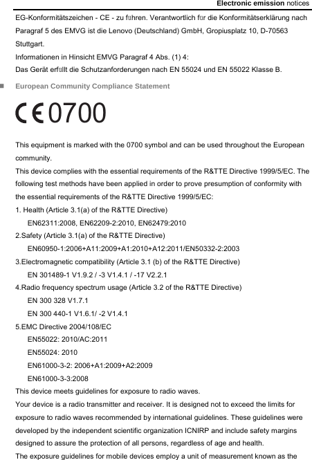 Electronic emission notices EG-Konformitätszeichen - CE - zu führen. Verantwortlich für die Konformitätserklärung nach Paragraf 5 des EMVG ist die Lenovo (Deutschland) GmbH, Gropiusplatz 10, D-70563 Stuttgart. Informationen in Hinsicht EMVG Paragraf 4 Abs. (1) 4: Das Gerät erfüllt die Schutzanforderungen nach EN 55024 und EN 55022 Klasse B.  European Community Compliance Statement 0700 This equipment is marked with the 0700 symbol and can be used throughout the European community. This device complies with the essential requirements of the R&amp;TTE Directive 1999/5/EC. The following test methods have been applied in order to prove presumption of conformity with the essential requirements of the R&amp;TTE Directive 1999/5/EC: 1. Health (Article 3.1(a) of the R&amp;TTE Directive) EN62311:2008, EN62209-2:2010, EN62479:2010 2.Safety (Article 3.1(a) of the R&amp;TTE Directive) EN60950-1:2006+A11:2009+A1:2010+A12:2011/EN50332-2:2003 3.Electromagnetic compatibility (Article 3.1 (b) of the R&amp;TTE Directive) EN 301489-1 V1.9.2 / -3 V1.4.1 / -17 V2.2.1 4.Radio frequency spectrum usage (Article 3.2 of the R&amp;TTE Directive) EN 300 328 V1.7.1 EN 300 440-1 V1.6.1/ -2 V1.4.1 5.EMC Directive 2004/108/EC EN55022: 2010/AC:2011 EN55024: 2010   EN61000-3-2: 2006+A1:2009+A2:2009 EN61000-3-3:2008 This device meets guidelines for exposure to radio waves. Your device is a radio transmitter and receiver. It is designed not to exceed the limits for exposure to radio waves recommended by international guidelines. These guidelines were developed by the independent scientific organization ICNIRP and include safety margins designed to assure the protection of all persons, regardless of age and health.   The exposure guidelines for mobile devices employ a unit of measurement known as the 