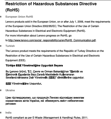  Restriction of Hazardous Substances Directive (RoHS)  European Union RoHS Lenovo products sold in the European Union, on or after July 1, 2006, meet the requirements of the European Union Directive 2002/95/EC; The Restriction of the Use of Certain Hazardous Substances in Electrical and Electronic Equipment (RoHS). For more information about Lenovo progress on RoHS, go to:http://www.lenovo.com/social_responsibility/us/en/RoHS_Communication.pdf.  Turkish The Lenovo product meets the requirements of the Republic of Turkey Directive on the Restriction of the Use of Certain Hazardous Substances in Electrical and Electronic Equipment (EEE).   Ukraine   India RoHS compliant as per E-Waste (Management &amp; Handling) Rules, 2011. 