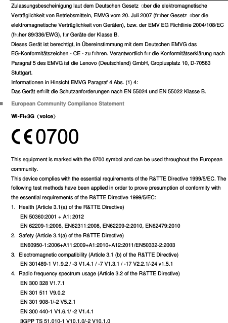  Zulassungsbescheinigung laut dem Deutschen Gesetz  über die elektromagnetische Verträglichkeit von Betriebsmitteln, EMVG vom 20. Juli 2007 (früher Gesetz  über die elektromagnetische Verträglichkeit von Geräten), bzw. der EMV EG Richtlinie 2004/108/EC (früher 89/336/EWG), für Geräte der Klasse B. Dieses Gerät ist berechtigt, in Ü bereinstimmung mit dem Deutschen EMVG das EG-Konformitätszeichen - CE - zu führen. Verantwortlich für die Konformitätserklärung nach Paragraf 5 des EMVG ist die Lenovo (Deutschland) GmbH, Gropiusplatz 10, D-70563 Stuttgart. Informationen in Hinsicht EMVG Paragraf 4 Abs. (1) 4: Das Gerät erfüllt die Schutzanforderungen nach EN 55024 und EN 55022 Klasse B.  European Community Compliance Statement Wi-Fi+3G（voice）  This equipment is marked with the 0700 symbol and can be used throughout the European community. This device complies with the essential requirements of the R&amp;TTE Directive 1999/5/EC. The following test methods have been applied in order to prove presumption of conformity with the essential requirements of the R&amp;TTE Directive 1999/5/EC: 1.  Health (Article 3.1(a) of the R&amp;TTE Directive) EN 50360:2001 + A1: 2012   EN 62209-1:2006, EN62311:2008, EN62209-2:2010, EN62479:2010 2.  Safety (Article 3.1(a) of the R&amp;TTE Directive) EN60950-1:2006+A11:2009+A1:2010+A12:2011/EN50332-2:2003 3.  Electromagnetic compatibility (Article 3.1 (b) of the R&amp;TTE Directive) EN 301489-1 V1.9.2 / -3 V1.4.1 / -7 V1.3.1 / -17 V2.2.1/-24 v1.5.1 4.  Radio frequency spectrum usage (Article 3.2 of the R&amp;TTE Directive) EN 300 328 V1.7.1 EN 301 511 V9.0.2 EN 301 908-1/-2 V5.2.1 EN 300 440-1 V1.6.1/ -2 V1.4.1 3GPP TS 51.010-1 V10.1.0/-2 V10.1.0 