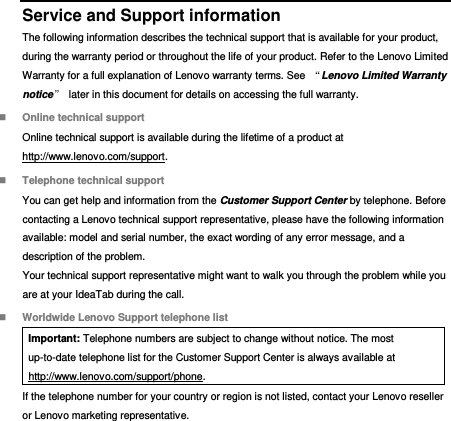  Service and Support information The following information describes the technical support that is available for your product, during the warranty period or throughout the life of your product. Refer to the Lenovo Limited Warranty for a full explanation of Lenovo warranty terms. See  “Lenovo Limited Warranty notice”  later in this document for details on accessing the full warranty.  Online technical support Online technical support is available during the lifetime of a product at http://www.lenovo.com/support.  Telephone technical support You can get help and information from the Customer Support Center by telephone. Before contacting a Lenovo technical support representative, please have the following information available: model and serial number, the exact wording of any error message, and a description of the problem. Your technical support representative might want to walk you through the problem while you are at your IdeaTab during the call.  Worldwide Lenovo Support telephone list Important: Telephone numbers are subject to change without notice. The most up-to-date telephone list for the Customer Support Center is always available at http://www.lenovo.com/support/phone. If the telephone number for your country or region is not listed, contact your Lenovo reseller or Lenovo marketing representative. 