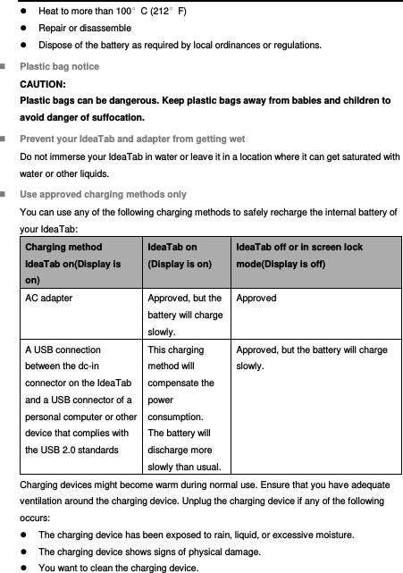    Heat to more than 100°C (212°F)   Repair or disassemble   Dispose of the battery as required by local ordinances or regulations.  Plastic bag notice CAUTION: Plastic bags can be dangerous. Keep plastic bags away from babies and children to avoid danger of suffocation.  Prevent your IdeaTab and adapter from getting wet Do not immerse your IdeaTab in water or leave it in a location where it can get saturated with water or other liquids.  Use approved charging methods only You can use any of the following charging methods to safely recharge the internal battery of your IdeaTab: Charging method IdeaTab on(Display is on) IdeaTab on (Display is on) IdeaTab off or in screen lock mode(Display is off) AC adapter Approved, but the battery will charge slowly. Approved A USB connection between the dc-in connector on the IdeaTab and a USB connector of a personal computer or other device that complies with the USB 2.0 standards This charging method will compensate the power consumption. The battery will discharge more slowly than usual. Approved, but the battery will charge slowly. Charging devices might become warm during normal use. Ensure that you have adequate ventilation around the charging device. Unplug the charging device if any of the following occurs:   The charging device has been exposed to rain, liquid, or excessive moisture.   The charging device shows signs of physical damage.   You want to clean the charging device. 