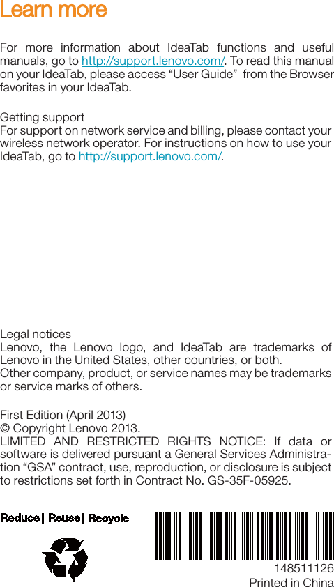 148511126Learn moreFor more information about IdeaTab functions and useful manuals, go to http://support.lenovo.com/. To read this manual on your IdeaTab, please access “User Guide”  from the Browser favorites in your IdeaTab. Getting supportFor support on network service and billing, please contact your wireless network operator. For instructions on how to use your IdeaTab, go to http://support.lenovo.com/.Legal noticesLenovo, the Lenovo logo, and IdeaTab are trademarks of Lenovo in the United States, other countries, or both. Other company, product, or service names may be trademarks or service marks of others. First Edition (April 2013)© Copyright Lenovo 2013.LIMITED AND RESTRICTED RIGHTS NOTICE: If data or software is delivered pursuant a General Services Administra-tion “GSA” contract, use, reproduction, or disclosure is subject to restrictions set forth in Contract No. GS-35F-05925.Printed in China