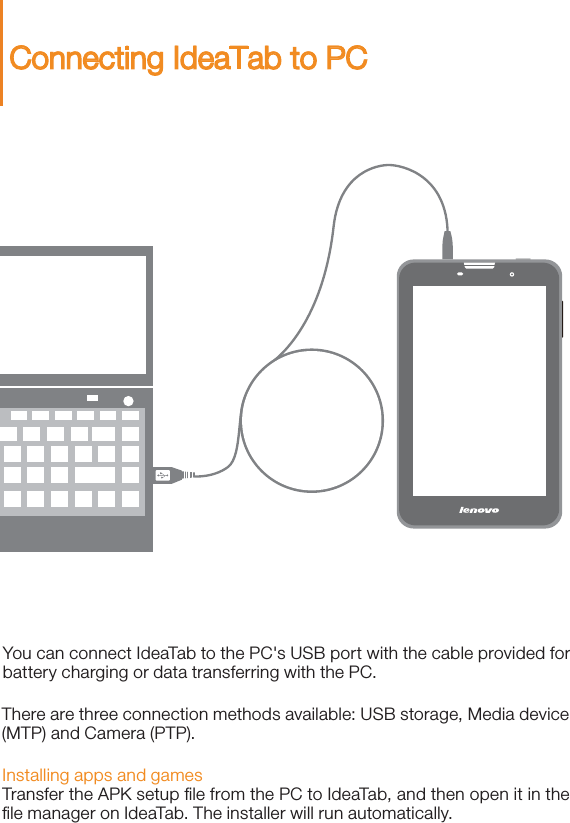 You can connect IdeaTab to the PC&apos;s USB port with the cable provided for battery charging or data transferring with the PC.Installing apps and gamesTransfer the APK setup ﬁle from the PC to IdeaTab, and then open it in the ﬁle manager on IdeaTab. The installer will run automatically.There are three connection methods available: USB storage, Media device (MTP) and Camera (PTP). Connecting IdeaTab to PC