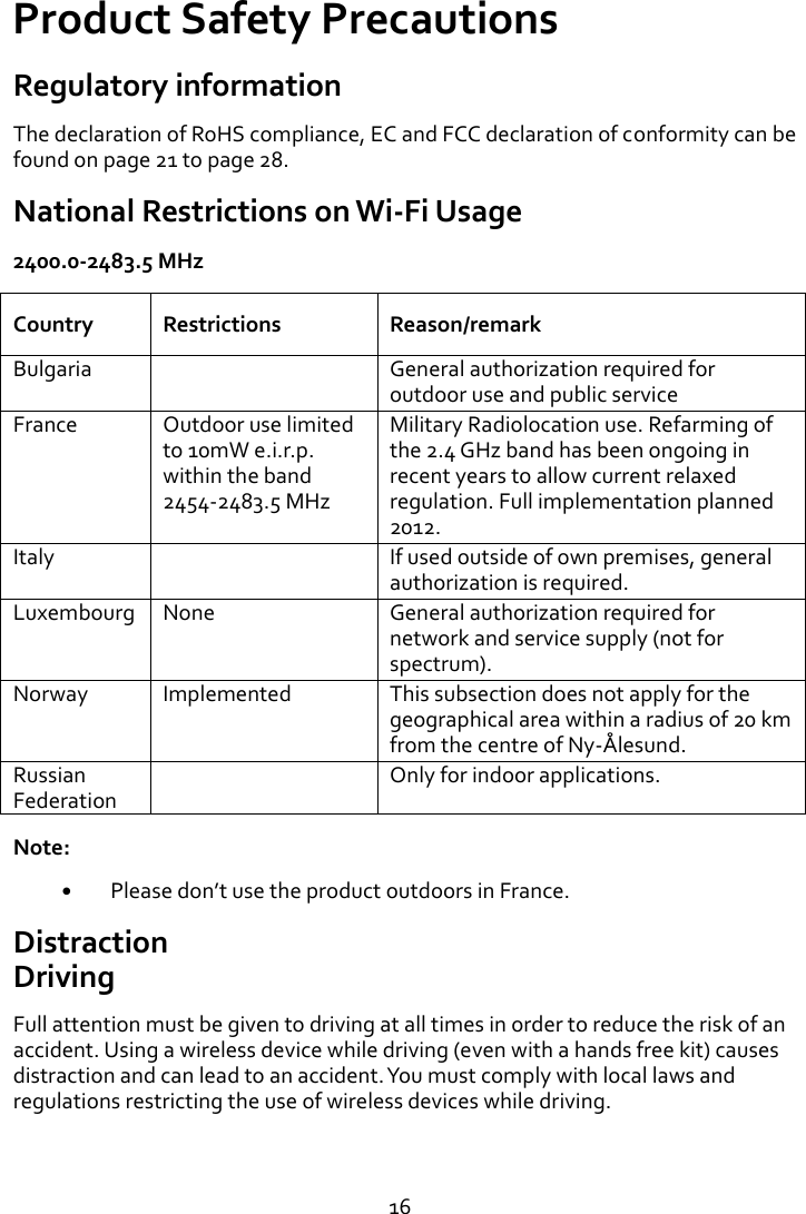   16 Product Safety Precautions Regulatory information The declaration of RoHS compliance, EC and FCC declaration of conformity can be found on page 21 to page 28. National Restrictions on Wi-Fi Usage 2400.0-2483.5 MHz Country Restrictions Reason/remark Bulgaria  General authorization required for outdoor use and public service France Outdoor use limited to 10mW e.i.r.p. within the band 2454-2483.5 MHz Military Radiolocation use. Refarming of the 2.4 GHz band has been ongoing in recent years to allow current relaxed regulation. Full implementation planned 2012. Italy  If used outside of own premises, general authorization is required. Luxembourg None General authorization required for network and service supply (not for spectrum). Norway Implemented This subsection does not apply for the geographical area within a radius of 20 km from the centre of Ny-Ålesund. Russian Federation  Only for indoor applications. Note:  Please dont use the product outdoors in France. Distraction Driving Full attention must be given to driving at all times in order to reduce the risk of an accident. Using a wireless device while driving (even with a hands free kit) causes distraction and can lead to an accident. You must comply with local laws and regulations restricting the use of wireless devices while driving.   