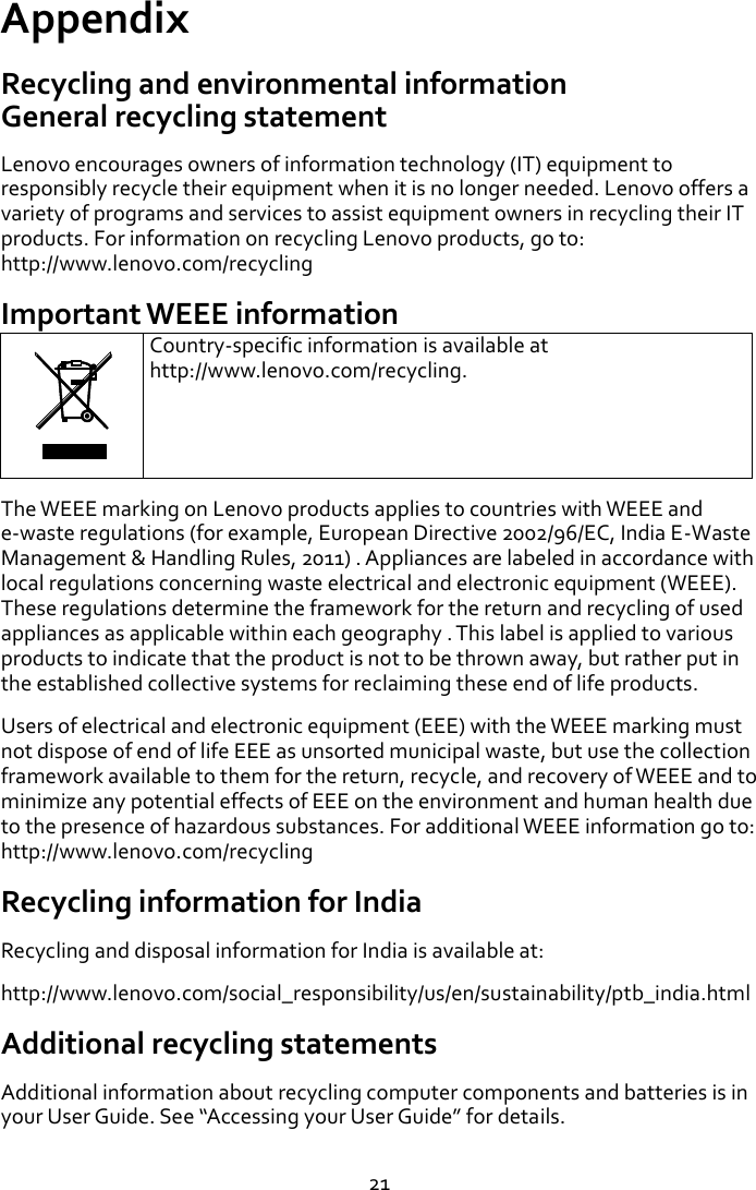   21 Appendix   Recycling and environmental information General recycling statement   Lenovo encourages owners of information technology (IT) equipment to responsibly recycle their equipment when it is no longer needed. Lenovo offers a variety of programs and services to assist equipment owners in recycling their IT products. For information on recycling Lenovo products, go to: http://www.lenovo.com/recycling   Important WEEE information  Country-specific information is available at http://www.lenovo.com/recycling. The WEEE marking on Lenovo products applies to countries with WEEE and e-waste regulations (for example, European Directive 2002/96/EC, India E-Waste Management &amp; Handling Rules, 2011) . Appliances are labeled in accordance with local regulations concerning waste electrical and electronic equipment (WEEE). These regulations determine the framework for the return and recycling of used appliances as applicable within each geography . This label is applied to various products to indicate that the product is not to be thrown away, but rather put in the established collective systems for reclaiming these end of life products. Users of electrical and electronic equipment (EEE) with the WEEE marking must not dispose of end of life EEE as unsorted municipal waste, but use the collection framework available to them for the return, recycle, and recovery of WEEE and to minimize any potential effects of EEE on the environment and human health due to the presence of hazardous substances. For additional WEEE information go to: http://www.lenovo.com/recycling Recycling information for India Recycling and disposal information for India is available at: http://www.lenovo.com/social_responsibility/us/en/sustainability/ptb_india.html Additional recycling statements Additional information about recycling computer components and batteries is in your User Guide. See Accessing your User Guide for details. 