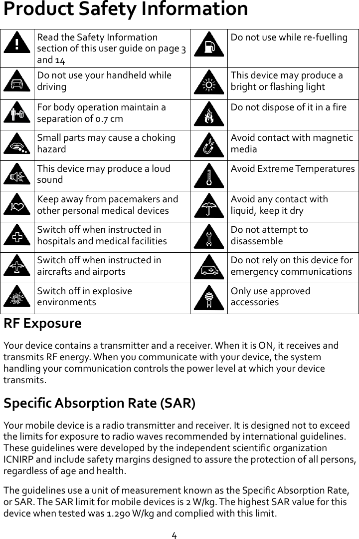  4 Product Safety Information  Read the Safety Information section of this user guide on page 3 and 14  Do not use while re-fuelling  Do not use your handheld while driving  This device may produce a bright or flashing light  For body operation maintain a separation of 0.7 cm  Do not dispose of it in a fire  Small parts may cause a choking hazard  Avoid contact with magnetic media  This device may produce a loud sound  Avoid Extreme Temperatures  Keep away from pacemakers and other personal medical devices  Avoid any contact with liquid, keep it dry  Switch off when instructed in hospitals and medical facilities  Do not attempt to disassemble  Switch off when instructed in aircrafts and airports  Do not rely on this device for emergency communications  Switch off in explosive environments  Only use approved accessories RF Exposure Your device contains a transmitter and a receiver. When it is ON, it receives and transmits RF energy. When you communicate with your device, the system handling your communication controls the power level at which your device transmits. Specific Absorption Rate (SAR) Your mobile device is a radio transmitter and receiver. It is designed not to exceed the limits for exposure to radio waves recommended by international guidelines. These guidelines were developed by the independent scientific organization ICNIRP and include safety margins designed to assure the protection of all persons, regardless of age and health. The guidelines use a unit of measurement known as the Specific Absorption Rate, or SAR. The SAR limit for mobile devices is 2 W/kg. The highest SAR value for this device when tested was 1.290 W/kg and complied with this limit. 