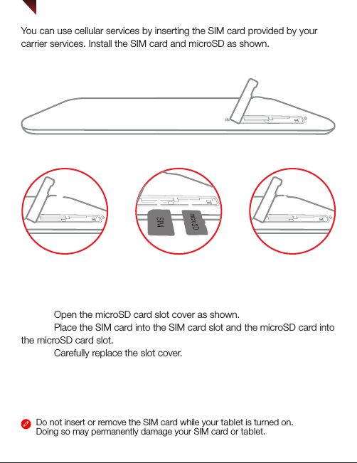 Installing the SIM card &amp; microSD cardDo not insert or remove the SIM card while your tablet is turned on. Doing so may permanently damage your SIM card or tablet.You can use cellular services by inserting the SIM card provided by your carrier services. Install the SIM card and microSD as shown.SIMSIMSIMSIMStep 1. Open the microSD card slot cover as shown. Step 2. Place the SIM card into the SIM card slot and the microSD card into the microSD card slot. Step 3. Carefully replace the slot cover.