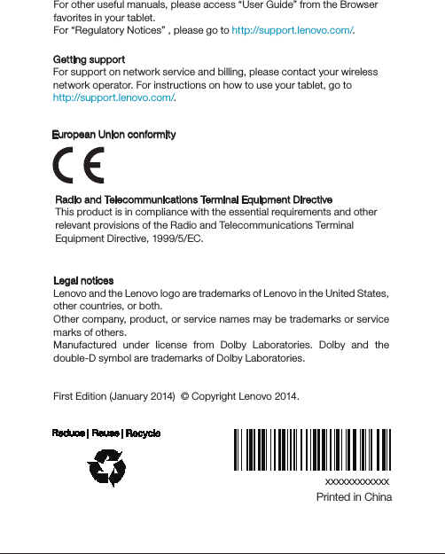 xxxxxxxxxxxxPrinted in ChinaLearn moreLegal noticesLenovo and the Lenovo logo are trademarks of Lenovo in the United States, other countries, or both. Other company, product, or service names may be trademarks or service marks of others.Manufactured under license from Dolby Laboratories. Dolby and the double-D symbol are trademarks of Dolby Laboratories.First Edition (January 2014)  © Copyright Lenovo 2014.  For other useful manuals, please access “User Guide” from the Browser favorites in your tablet.For “Regulatory Notices” , please go to http://support.lenovo.com/.Getting supportFor support on network service and billing, please contact your wireless network operator. For instructions on how to use your tablet, go to http://support.lenovo.com/.Radio and Telecommunications Terminal Equipment DirectiveThis product is in compliance with the essential requirements and other relevant provisions of the Radio and Telecommunications Terminal Equipment Directive, 1999/5/EC. European Union conformity