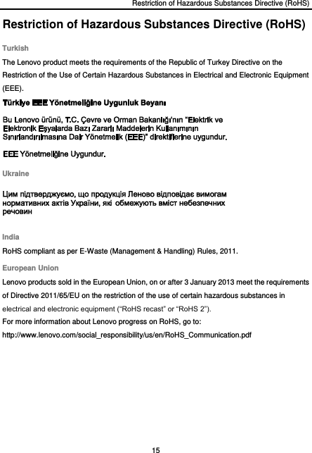 Restriction of Hazardous Substances Directive (RoHS) 15  Restriction of Hazardous Substances Directive (RoHS) Turkish The Lenovo product meets the requirements of the Republic of Turkey Directive on the Restriction of the Use of Certain Hazardous Substances in Electrical and Electronic Equipment (EEE).  Ukraine  India RoHS compliant as per E-Waste (Management &amp; Handling) Rules, 2011. European Union Lenovo products sold in the European Union, on or after 3 January 2013 meet the requirements of Directive 2011/65/EU on the restriction of the use of certain hazardous substances in electrical and electronic equipment (“RoHS recast” or “RoHS 2”). For more information about Lenovo progress on RoHS, go to: http://www.lenovo.com/social_responsibility/us/en/RoHS_Communication.pdf  