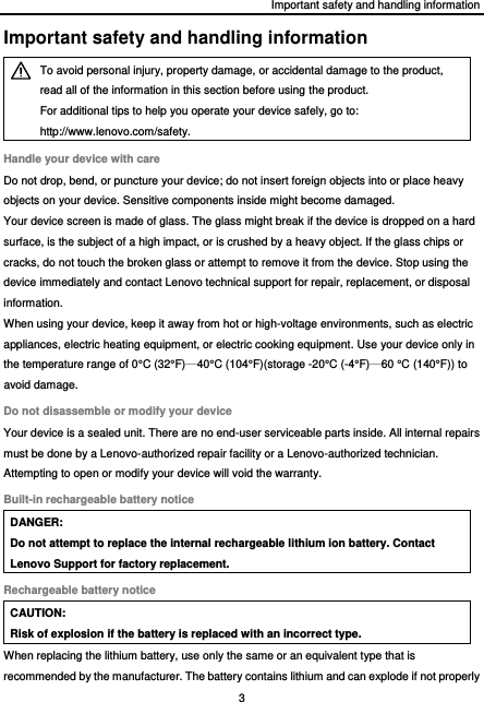 Important safety and handling information 3  Important safety and handling information  To avoid personal injury, property damage, or accidental damage to the product, read all of the information in this section before using the product. For additional tips to help you operate your device safely, go to: http://www.lenovo.com/safety. Handle your device with care Do not drop, bend, or puncture your device; do not insert foreign objects into or place heavy objects on your device. Sensitive components inside might become damaged. Your device screen is made of glass. The glass might break if the device is dropped on a hard surface, is the subject of a high impact, or is crushed by a heavy object. If the glass chips or cracks, do not touch the broken glass or attempt to remove it from the device. Stop using the device immediately and contact Lenovo technical support for repair, replacement, or disposal information. When using your device, keep it away from hot or high-voltage environments, such as electric appliances, electric heating equipment, or electric cooking equipment. Use your device only in the temperature range of 0° C  (32° F )—40° C  (104° F )(storage -20° C  (-4° F )—60 ° C  (140° F )) to avoid damage. Do not disassemble or modify your device Your device is a sealed unit. There are no end-user serviceable parts inside. All internal repairs must be done by a Lenovo-authorized repair facility or a Lenovo-authorized technician. Attempting to open or modify your device will void the warranty. Built-in rechargeable battery notice DANGER: Do not attempt to replace the internal rechargeable lithium ion battery. Contact Lenovo Support for factory replacement. Rechargeable battery notice CAUTION: Risk of explosion if the battery is replaced with an incorrect type. When replacing the lithium battery, use only the same or an equivalent type that is recommended by the manufacturer. The battery contains lithium and can explode if not properly 
