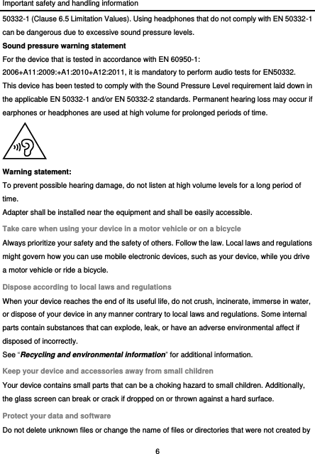 Important safety and handling information 6  50332-1 (Clause 6.5 Limitation Values). Using headphones that do not comply with EN 50332-1 can be dangerous due to excessive sound pressure levels. Sound pressure warning statement For the device that is tested in accordance with EN 60950-1: 2006+A11:2009:+A1:2010+A12:2011, it is mandatory to perform audio tests for EN50332. This device has been tested to comply with the Sound Pressure Level requirement laid down in the applicable EN 50332-1 and/or EN 50332-2 standards. Permanent hearing loss may occur if earphones or headphones are used at high volume for prolonged periods of time.  Warning statement: To prevent possible hearing damage, do not listen at high volume levels for a long period of time. Adapter shall be installed near the equipment and shall be easily accessible. Take care when using your device in a motor vehicle or on a bicycle Always prioritize your safety and the safety of others. Follow the law. Local laws and regulations might govern how you can use mobile electronic devices, such as your device, while you drive a motor vehicle or ride a bicycle. Dispose according to local laws and regulations When your device reaches the end of its useful life, do not crush, incinerate, immerse in water, or dispose of your device in any manner contrary to local laws and regulations. Some internal parts contain substances that can explode, leak, or have an adverse environmental affect if disposed of incorrectly. See “Recycling and environmental information” for additional information. Keep your device and accessories away from small children Your device contains small parts that can be a choking hazard to small children. Additionally, the glass screen can break or crack if dropped on or thrown against a hard surface. Protect your data and software Do not delete unknown files or change the name of files or directories that were not created by 