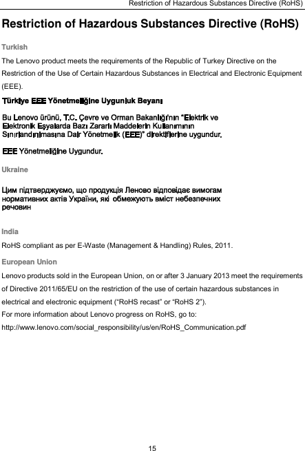 Restriction of Hazardous Substances Directive (RoHS) 15  Restriction of Hazardous Substances Directive (RoHS) Turkish The Lenovo product meets the requirements of the Republic of Turkey Directive on the Restriction of the Use of Certain Hazardous Substances in Electrical and Electronic Equipment (EEE).  Ukraine  India RoHS compliant as per E-Waste (Management &amp; Handling) Rules, 2011. European Union Lenovo products sold in the European Union, on or after 3 January 2013 meet the requirements of Directive 2011/65/EU on the restriction of the use of certain hazardous substances in electrical and electronic equipment (“RoHS recast” or “RoHS 2”). For more information about Lenovo progress on RoHS, go to: http://www.lenovo.com/social_responsibility/us/en/RoHS_Communication.pdf  