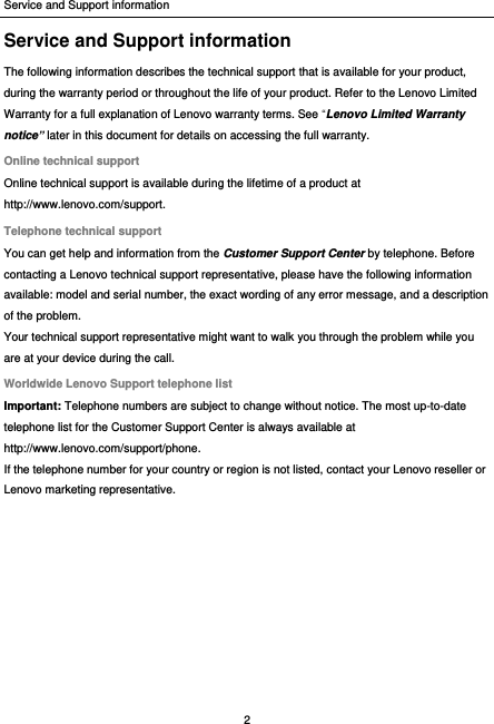 Service and Support information 2  Service and Support information The following information describes the technical support that is available for your product, during the warranty period or throughout the life of your product. Refer to the Lenovo Limited Warranty for a full explanation of Lenovo warranty terms. See “Lenovo Limited Warranty notice” later in this document for details on accessing the full warranty. Online technical support Online technical support is available during the lifetime of a product at http://www.lenovo.com/support. Telephone technical support You can get help and information from the Customer Support Center by telephone. Before contacting a Lenovo technical support representative, please have the following information available: model and serial number, the exact wording of any error message, and a description of the problem. Your technical support representative might want to walk you through the problem while you are at your device during the call. Worldwide Lenovo Support telephone list Important: Telephone numbers are subject to change without notice. The most up-to-date telephone list for the Customer Support Center is always available at http://www.lenovo.com/support/phone. If the telephone number for your country or region is not listed, contact your Lenovo reseller or Lenovo marketing representative.  
