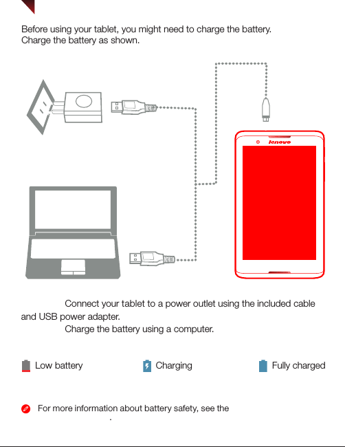 For more information about battery safety, see the Important Product Information Guide.Charging and turning on/off your tabletLow battery ChargingBefore using your tablet, you might need to charge the battery.Charge the battery as shown.Fully chargedMethod 1. Connect your tablet to a power outlet using the included cable and USB power adapter. Method 2. Charge the battery using a computer.21