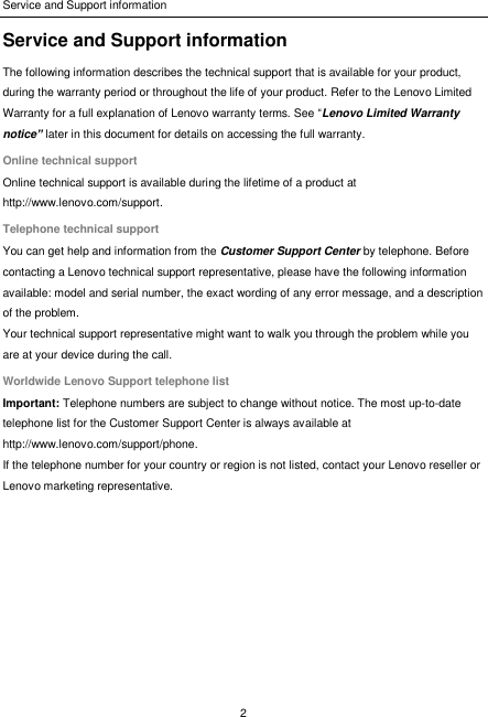 Service and Support information 2  Service and Support information The following information describes the technical support that is available for your product, during the warranty period or throughout the life of your product. Refer to the Lenovo Limited Warranty for a full explanation of Lenovo warranty terms. See “Lenovo Limited Warranty notice” later in this document for details on accessing the full warranty. Online technical support Online technical support is available during the lifetime of a product at http://www.lenovo.com/support. Telephone technical support You can get help and information from the Customer Support Center by telephone. Before contacting a Lenovo technical support representative, please have the following information available: model and serial number, the exact wording of any error message, and a description of the problem. Your technical support representative might want to walk you through the problem while you are at your device during the call. Worldwide Lenovo Support telephone list Important: Telephone numbers are subject to change without notice. The most up-to-date telephone list for the Customer Support Center is always available at http://www.lenovo.com/support/phone. If the telephone number for your country or region is not listed, contact your Lenovo reseller or Lenovo marketing representative.  