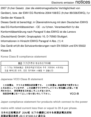 Electronic emission notices 2007 (früher Gesetz  über die elektromagnetische Verträglichkeit von Geräten), bzw. der EMV EG Richtlinie 2004/108/EC (früher 89/336/EWG), für Geräte der Klasse B. Dieses Gerät ist berechtigt, in Ü bereinstimmung mit dem Deutschen EMVG das EG-Konformitätszeichen - CE - zu führen. Verantwortlich für die Konformitätserklärung nach Paragraf 5 des EMVG ist die Lenovo (Deutschland) GmbH, Gropiusplatz 10, D-70563 Stuttgart. Informationen in Hinsicht EMVG Paragraf 4 Abs. (1) 4: Das Gerät erfüllt die Schutzanforderungen nach EN 55024 und EN 55022 Klasse B. Korea Class B compliance statement  Japanese VCCI Class B statement  Japan compliance statement for products which connect to the power mains with rated current less than or equal to 20 A per phase.     