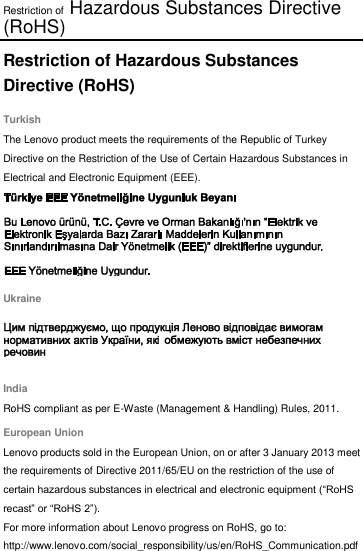 Restriction of Hazardous Substances Directive (RoHS) Restriction of Hazardous Substances Directive (RoHS) Turkish The Lenovo product meets the requirements of the Republic of Turkey Directive on the Restriction of the Use of Certain Hazardous Substances in Electrical and Electronic Equipment (EEE).  Ukraine  India RoHS compliant as per E-Waste (Management &amp; Handling) Rules, 2011. European Union Lenovo products sold in the European Union, on or after 3 January 2013 meet the requirements of Directive 2011/65/EU on the restriction of the use of certain hazardous substances in electrical and electronic equipment (“RoHS recast” or “RoHS 2”). For more information about Lenovo progress on RoHS, go to: http://www.lenovo.com/social_responsibility/us/en/RoHS_Communication.pdf  