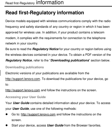 Read first-Regulatory information Read first-Regulatory information Device models equipped with wireless communications comply with the radio frequency and safety standards of any country or region in which it has been approved for wireless use. In addition, if your product contains a telecom modem, it complies with the requirements for connection to the telephone network in your country. Be sure to read the Regulatory Notice for your country or region before using the wireless devices contained in your device. To obtain a PDF version of the Regulatory Notice, refer to the “Downloading publications” section below. Downloading publications Electronic versions of your publications are available from the http://support.lenovo.com. To download the publications for your device, go to: http://support.lenovo.com and follow the instructions on the screen. Accessing your User Guide Your User Guide contains detailed information about your device. To access your User Guide, use one of the following methods:   Go to: http://support.lenovo.com and follow the instructions on the screen.   Start your device, access User Guide from the Browser favorites. 
