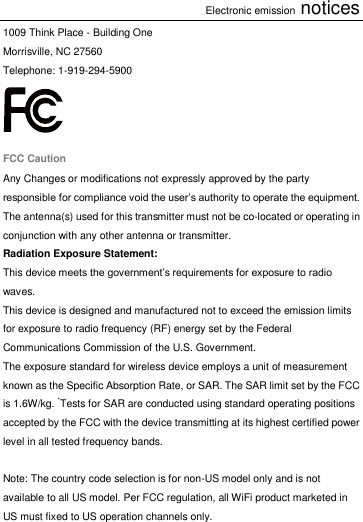 Electronic emission notices 1009 Think Place - Building One Morrisville, NC 27560 Telephone: 1-919-294-5900  FCC Caution Any Changes or modifications not expressly approved by the party responsible for compliance void the user’s authority to operate the equipment. The antenna(s) used for this transmitter must not be co-located or operating in conjunction with any other antenna or transmitter. Radiation Exposure Statement: This device meets the government’s requirements for exposure to radio waves. This device is designed and manufactured not to exceed the emission limits for exposure to radio frequency (RF) energy set by the Federal Communications Commission of the U.S. Government. The exposure standard for wireless device employs a unit of measurement known as the Specific Absorption Rate, or SAR. The SAR limit set by the FCC is 1.6W/kg. *Tests for SAR are conducted using standard operating positions accepted by the FCC with the device transmitting at its highest certified power level in all tested frequency bands.  Note: The country code selection is for non-US model only and is not available to all US model. Per FCC regulation, all WiFi product marketed in US must fixed to US operation channels only.  