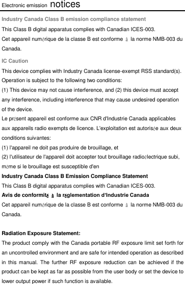 Electronic emission notices Industry Canada Class B emission compliance statement This Class B digital apparatus complies with Canadian ICES-003. Cet appareil numérique de la classe B est conforme  à  la norme NMB-003 du Canada. IC Caution This device complies with Industry Canada license-exempt RSS standard(s). Operation is subject to the following two conditions:   (1) This device may not cause interference, and (2) this device must accept any interference, including interference that may cause undesired operation of the device. Le présent appareil est conforme aux CNR d&apos;Industrie Canada applicables aux appareils radio exempts de licence. L&apos;exploitation est autorisée aux deux conditions suivantes: (1) l&apos;appareil ne doit pas produire de brouillage, et (2) l&apos;utilisateur de l&apos;appareil doit accepter tout brouillage radioélectrique subi, même si le brouillage est susceptible d&apos;en Industry Canada Class B Emission Compliance Statement This Class B digital apparatus complies with Canadian ICES-003. Avis de conformité à  la réglementation d’Industrie Canada Cet appareil numérique de la classe B est conforme  à  la norme NMB-003 du Canada.  Radiation Exposure Statement: The product comply with the Canada portable RF exposure limit set forth for an uncontrolled environment and are safe for intended operation as described in  this manual.  The  further  RF  exposure  reduction  can  be  achieved  if  the product can be kept as far as possible from the user body or set the device to lower output power if such function is available.    
