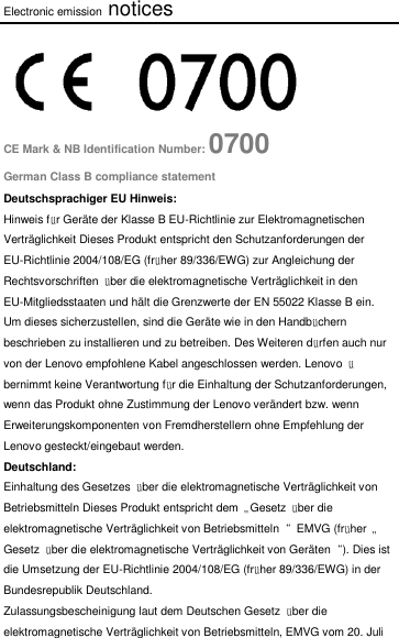 Electronic emission notices  CE Mark &amp; NB Identification Number: 0700 German Class B compliance statement Deutschsprachiger EU Hinweis: Hinweis für Geräte der Klasse B EU-Richtlinie zur Elektromagnetischen Verträglichkeit Dieses Produkt entspricht den Schutzanforderungen der EU-Richtlinie 2004/108/EG (früher 89/336/EWG) zur Angleichung der Rechtsvorschriften  über die elektromagnetische Verträglichkeit in den EU-Mitgliedsstaaten und hält die Grenzwerte der EN 55022 Klasse B ein. Um dieses sicherzustellen, sind die Geräte wie in den Handbüchern beschrieben zu installieren und zu betreiben. Des Weiteren dürfen auch nur von der Lenovo empfohlene Kabel angeschlossen werden. Lenovo  übernimmt keine Verantwortung für die Einhaltung der Schutzanforderungen, wenn das Produkt ohne Zustimmung der Lenovo verändert bzw. wenn Erweiterungskomponenten von Fremdherstellern ohne Empfehlung der Lenovo gesteckt/eingebaut werden. Deutschland: Einhaltung des Gesetzes  über die elektromagnetische Verträglichkeit von Betriebsmitteln Dieses Produkt entspricht dem  „Gesetz  über die elektromagnetische Verträglichkeit von Betriebsmitteln“  EMVG (früher  „Gesetz  über die elektromagnetische Verträglichkeit von Geräten“). Dies ist die Umsetzung der EU-Richtlinie 2004/108/EG (früher 89/336/EWG) in der Bundesrepublik Deutschland. Zulassungsbescheinigung laut dem Deutschen Gesetz  über die elektromagnetische Verträglichkeit von Betriebsmitteln, EMVG vom 20. Juli 