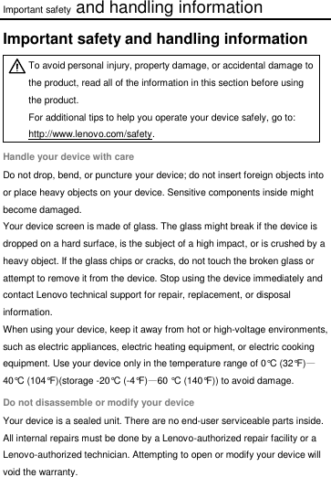Important safety and handling information Important safety and handling information  To avoid personal injury, property damage, or accidental damage to the product, read all of the information in this section before using the product. For additional tips to help you operate your device safely, go to: http://www.lenovo.com/safety. Handle your device with care Do not drop, bend, or puncture your device; do not insert foreign objects into or place heavy objects on your device. Sensitive components inside might become damaged. Your device screen is made of glass. The glass might break if the device is dropped on a hard surface, is the subject of a high impact, or is crushed by a heavy object. If the glass chips or cracks, do not touch the broken glass or attempt to remove it from the device. Stop using the device immediately and contact Lenovo technical support for repair, replacement, or disposal information. When using your device, keep it away from hot or high-voltage environments, such as electric appliances, electric heating equipment, or electric cooking equipment. Use your device only in the temperature range of 0°C (32°F)—40°C (104°F)(storage -20°C (-4°F)—60 °C (140°F)) to avoid damage. Do not disassemble or modify your device Your device is a sealed unit. There are no end-user serviceable parts inside. All internal repairs must be done by a Lenovo-authorized repair facility or a Lenovo-authorized technician. Attempting to open or modify your device will void the warranty.  