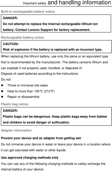 Important safety and handling information Built-in rechargeable battery notice DANGER: Do not attempt to replace the internal rechargeable lithium ion battery. Contact Lenovo Support for factory replacement. Rechargeable battery notice CAUTION: Risk of explosion if the battery is replaced with an incorrect type. When replacing the lithium battery, use only the same or an equivalent type that is recommended by the manufacturer. The battery contains lithium and can explode if not properly used, handled, or disposed of. Dispose of used batteries according to the instructions Do not:   Throw or immerse into water   Heat to more than 100°C (212°F)   Repair or disassemble Plastic bag notice DANGER: Plastic bags can be dangerous. Keep plastic bags away from babies and children to avoid danger of suffocation. Adapter information Prevent your device and ac adapter from getting wet Do not immerse your device in water or leave your device in a location where it can get saturated with water or other liquids. Use approved charging methods only You can use any of the following charging methods to safely recharge the internal battery of your device:  