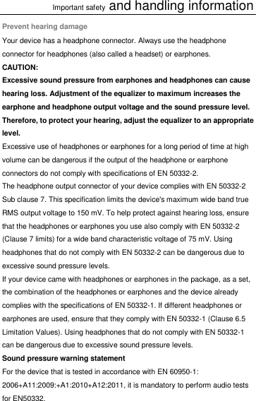 Important safety and handling information Prevent hearing damage Your device has a headphone connector. Always use the headphone connector for headphones (also called a headset) or earphones. CAUTION: Excessive sound pressure from earphones and headphones can cause hearing loss. Adjustment of the equalizer to maximum increases the earphone and headphone output voltage and the sound pressure level. Therefore, to protect your hearing, adjust the equalizer to an appropriate level. Excessive use of headphones or earphones for a long period of time at high volume can be dangerous if the output of the headphone or earphone connectors do not comply with specifications of EN 50332-2. The headphone output connector of your device complies with EN 50332-2 Sub clause 7. This specification limits the device&apos;s maximum wide band true RMS output voltage to 150 mV. To help protect against hearing loss, ensure that the headphones or earphones you use also comply with EN 50332-2 (Clause 7 limits) for a wide band characteristic voltage of 75 mV. Using headphones that do not comply with EN 50332-2 can be dangerous due to excessive sound pressure levels. If your device came with headphones or earphones in the package, as a set, the combination of the headphones or earphones and the device already complies with the specifications of EN 50332-1. If different headphones or earphones are used, ensure that they comply with EN 50332-1 (Clause 6.5 Limitation Values). Using headphones that do not comply with EN 50332-1 can be dangerous due to excessive sound pressure levels. Sound pressure warning statement For the device that is tested in accordance with EN 60950-1: 2006+A11:2009:+A1:2010+A12:2011, it is mandatory to perform audio tests for EN50332. 
