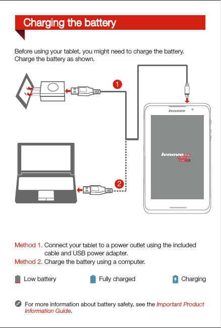 Method 1. Connect your tablet to a power outlet using the included                  cable and USB power adapter. Method 2. Charge the battery using a computer.Low battery Fully charged ChargingFor more information about battery safety, see the Important Product Information Guide.21Before using your tablet, you might need to charge the battery.Charge the battery as shown.Charging the battery