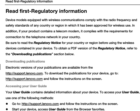 Read first-Regulatory information Read first-Regulatory information Device models equipped with wireless communications comply with the radio frequency and safety standards of any country or region in which it has been approved for wireless use. In addition, if your product contains a telecom modem, it complies with the requirements for connection to the telephone network in your country. Be sure to read the Regulatory Notice for your country or region before using the wireless devices contained in your device. To obtain a PDF version of the Regulatory Notice, refer to the “Downloading publications” section below. Downloading publications Electronic versions of your publications are available from the http://support.lenovo.com. To download the publications for your device, go to: http://support.lenovo.com and follow the instructions on the screen. Accessing your User Guide Your User Guide contains detailed information about your device. To access your User Guide, use one of the following methods:  Go to: http://support.lenovo.com and follow the instructions on the screen.  Start your device, access User Guide from the Browser favorites. 
