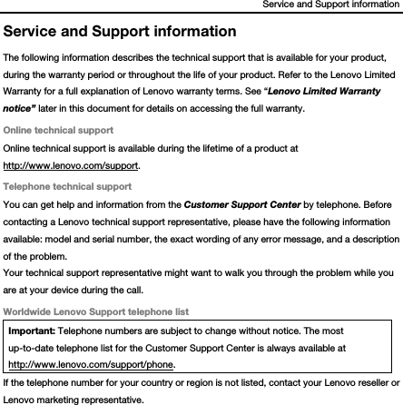 Service and Support information Service and Support information The following information describes the technical support that is available for your product, during the warranty period or throughout the life of your product. Refer to the Lenovo Limited Warranty for a full explanation of Lenovo warranty terms. See “Lenovo Limited Warranty notice” later in this document for details on accessing the full warranty. Online technical support Online technical support is available during the lifetime of a product at http://www.lenovo.com/support. Telephone technical support You can get help and information from the Customer Support Center by telephone. Before contacting a Lenovo technical support representative, please have the following information available: model and serial number, the exact wording of any error message, and a description of the problem. Your technical support representative might want to walk you through the problem while you are at your device during the call. Worldwide Lenovo Support telephone list Important: Telephone numbers are subject to change without notice. The most up-to-date telephone list for the Customer Support Center is always available at http://www.lenovo.com/support/phone. If the telephone number for your country or region is not listed, contact your Lenovo reseller or Lenovo marketing representative.  