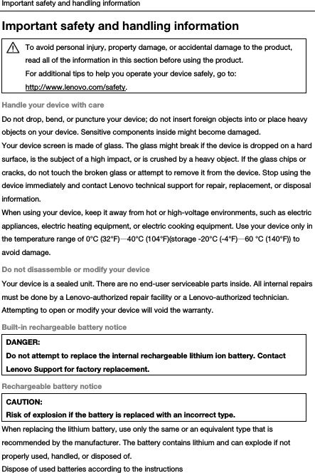 Important safety and handling information Important safety and handling information  To avoid personal injury, property damage, or accidental damage to the product, read all of the information in this section before using the product. For additional tips to help you operate your device safely, go to: http://www.lenovo.com/safety. Handle your device with care Do not drop, bend, or puncture your device; do not insert foreign objects into or place heavy objects on your device. Sensitive components inside might become damaged. Your device screen is made of glass. The glass might break if the device is dropped on a hard surface, is the subject of a high impact, or is crushed by a heavy object. If the glass chips or cracks, do not touch the broken glass or attempt to remove it from the device. Stop using the device immediately and contact Lenovo technical support for repair, replacement, or disposal information. When using your device, keep it away from hot or high-voltage environments, such as electric appliances, electric heating equipment, or electric cooking equipment. Use your device only in the temperature range of 0°C (32°F)—40°C (104°F)(storage -20°C (-4°F)—60 °C (140°F)) to avoid damage. Do not disassemble or modify your device Your device is a sealed unit. There are no end-user serviceable parts inside. All internal repairs must be done by a Lenovo-authorized repair facility or a Lenovo-authorized technician. Attempting to open or modify your device will void the warranty. Built-in rechargeable battery notice DANGER: Do not attempt to replace the internal rechargeable lithium ion battery. Contact Lenovo Support for factory replacement. Rechargeable battery notice CAUTION: Risk of explosion if the battery is replaced with an incorrect type. When replacing the lithium battery, use only the same or an equivalent type that is recommended by the manufacturer. The battery contains lithium and can explode if not properly used, handled, or disposed of. Dispose of used batteries according to the instructions 