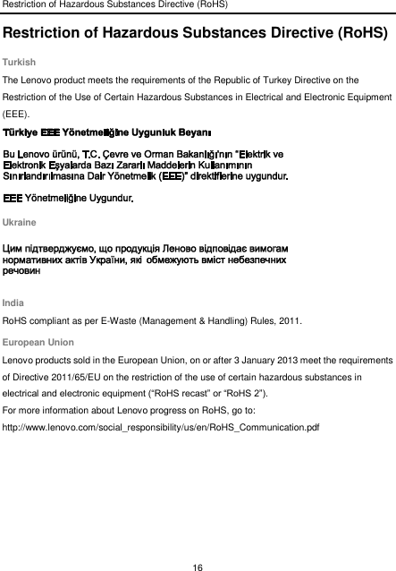 Restriction of Hazardous Substances Directive (RoHS) 16  Restriction of Hazardous Substances Directive (RoHS) Turkish The Lenovo product meets the requirements of the Republic of Turkey Directive on the Restriction of the Use of Certain Hazardous Substances in Electrical and Electronic Equipment (EEE).  Ukraine  India RoHS compliant as per E-Waste (Management &amp; Handling) Rules, 2011. European Union Lenovo products sold in the European Union, on or after 3 January 2013 meet the requirements of Directive 2011/65/EU on the restriction of the use of certain hazardous substances in electrical and electronic equipment (“RoHS recast” or “RoHS 2”). For more information about Lenovo progress on RoHS, go to: http://www.lenovo.com/social_responsibility/us/en/RoHS_Communication.pdf  