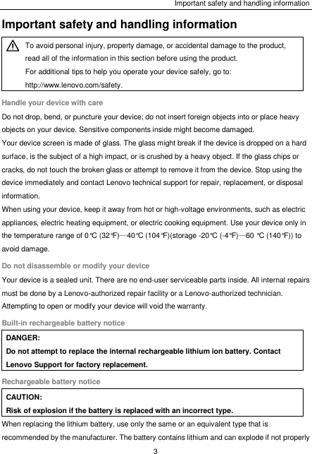 Important safety and handling information 3  Important safety and handling information  To avoid personal injury, property damage, or accidental damage to the product, read all of the information in this section before using the product. For additional tips to help you operate your device safely, go to: http://www.lenovo.com/safety. Handle your device with care Do not drop, bend, or puncture your device; do not insert foreign objects into or place heavy objects on your device. Sensitive components inside might become damaged. Your device screen is made of glass. The glass might break if the device is dropped on a hard surface, is the subject of a high impact, or is crushed by a heavy object. If the glass chips or cracks, do not touch the broken glass or attempt to remove it from the device. Stop using the device immediately and contact Lenovo technical support for repair, replacement, or disposal information. When using your device, keep it away from hot or high-voltage environments, such as electric appliances, electric heating equipment, or electric cooking equipment. Use your device only in the temperature range of 0°C (32°F)—40°C (104°F)(storage -20°C (-4°F)—60 °C (140°F)) to avoid damage. Do not disassemble or modify your device Your device is a sealed unit. There are no end-user serviceable parts inside. All internal repairs must be done by a Lenovo-authorized repair facility or a Lenovo-authorized technician. Attempting to open or modify your device will void the warranty. Built-in rechargeable battery notice DANGER: Do not attempt to replace the internal rechargeable lithium ion battery. Contact Lenovo Support for factory replacement. Rechargeable battery notice CAUTION: Risk of explosion if the battery is replaced with an incorrect type. When replacing the lithium battery, use only the same or an equivalent type that is recommended by the manufacturer. The battery contains lithium and can explode if not properly 